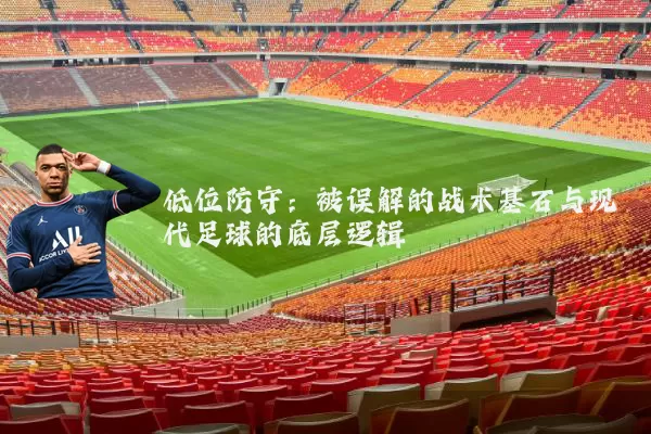 低位防守：被误解的战术基石与现代足球的底层逻辑