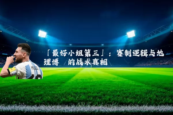「最好小组第三」：赛制逻辑与地理博弈的战术真相